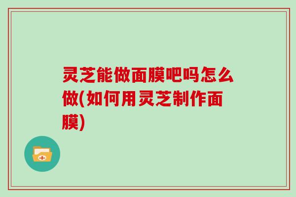 灵芝能做面膜吧吗怎么做(如何用灵芝制作面膜)