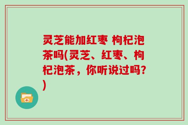 灵芝能加红枣 枸杞泡茶吗(灵芝、红枣、枸杞泡茶，你听说过吗？)