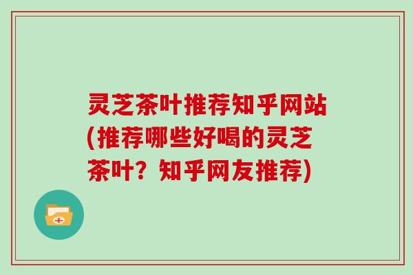 灵芝茶叶推荐知乎网站(推荐哪些好喝的灵芝茶叶？知乎网友推荐)