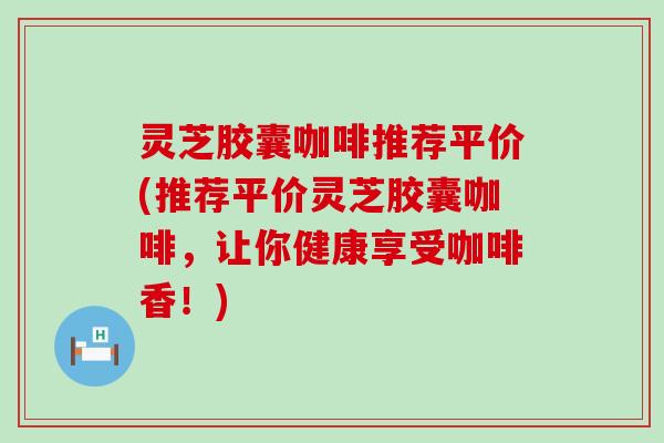 灵芝胶囊咖啡推荐平价(推荐平价灵芝胶囊咖啡，让你健康享受咖啡香！)