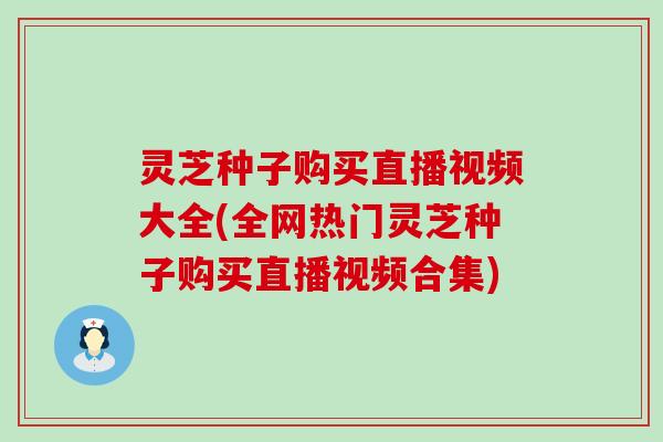 灵芝种子购买直播视频大全(全网热门灵芝种子购买直播视频合集)