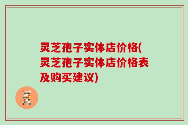 灵芝孢子实体店价格(灵芝孢子实体店价格表及购买建议)