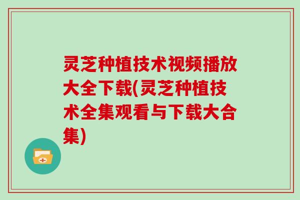 灵芝种植技术视频播放大全下载(灵芝种植技术全集观看与下载大合集)