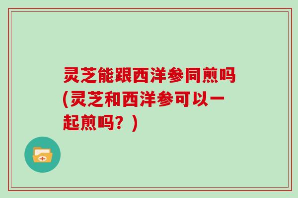 灵芝能跟西洋参同煎吗(灵芝和西洋参可以一起煎吗？)