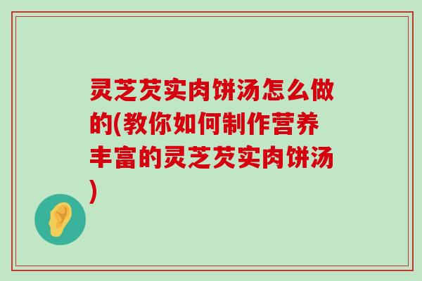 灵芝芡实肉饼汤怎么做的(教你如何制作营养丰富的灵芝芡实肉饼汤)