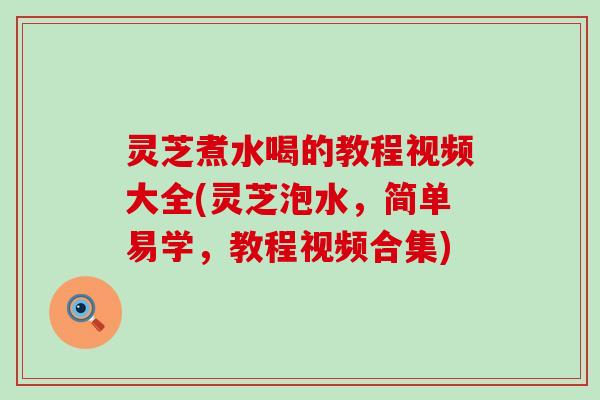 灵芝煮水喝的教程视频大全(灵芝泡水，简单易学，教程视频合集)