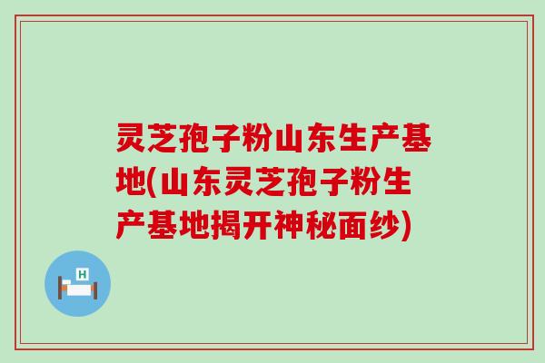 灵芝孢子粉山东生产基地(山东灵芝孢子粉生产基地揭开神秘面纱)