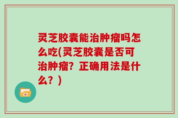 灵芝胶囊能吗怎么吃(灵芝胶囊是否可？正确用法是什么？)