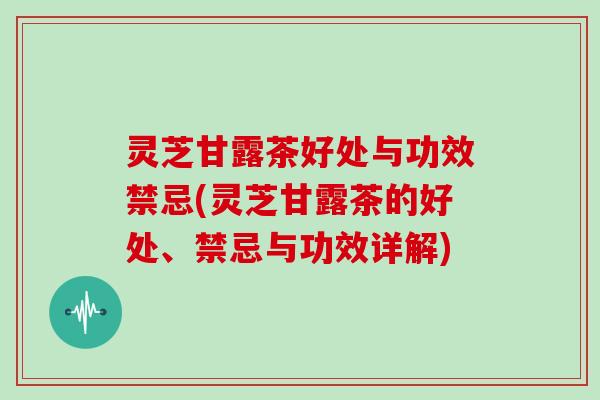 灵芝甘露茶好处与功效禁忌(灵芝甘露茶的好处、禁忌与功效详解)