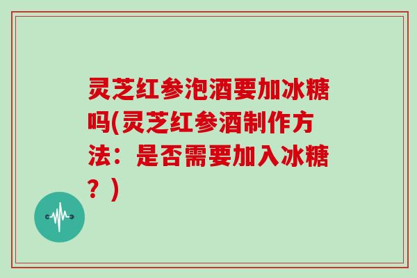 灵芝红参泡酒要加冰糖吗(灵芝红参酒制作方法：是否需要加入冰糖？)