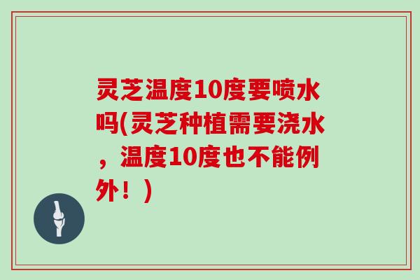 灵芝温度10度要喷水吗(灵芝种植需要浇水，温度10度也不能例外！)