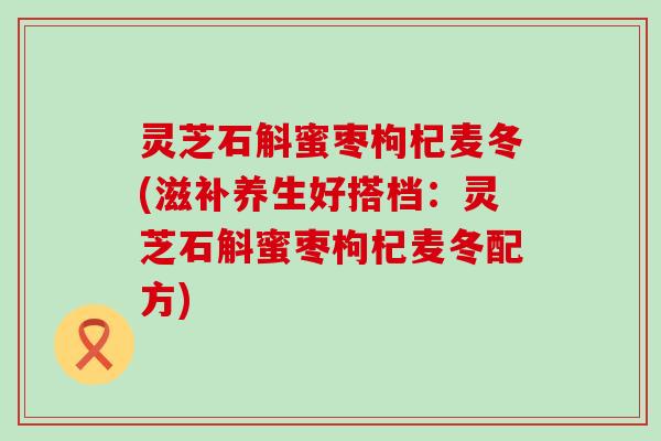 灵芝石斛蜜枣枸杞麦冬(滋补养生好搭档：灵芝石斛蜜枣枸杞麦冬配方)