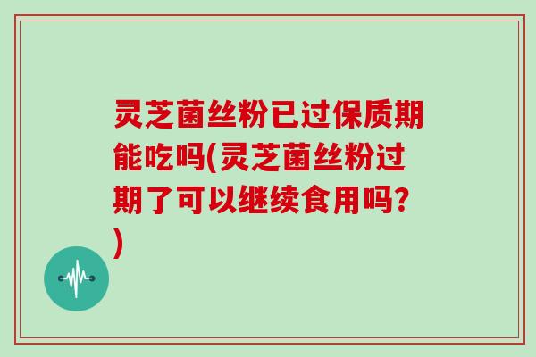 灵芝菌丝粉已过保质期能吃吗(灵芝菌丝粉过期了可以继续食用吗？)