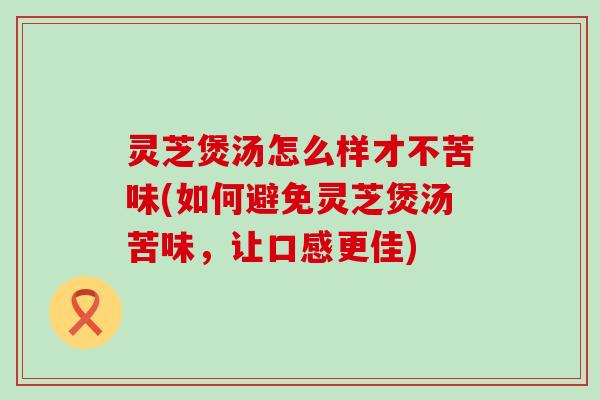 灵芝煲汤怎么样才不苦味(如何避免灵芝煲汤苦味，让口感更佳)