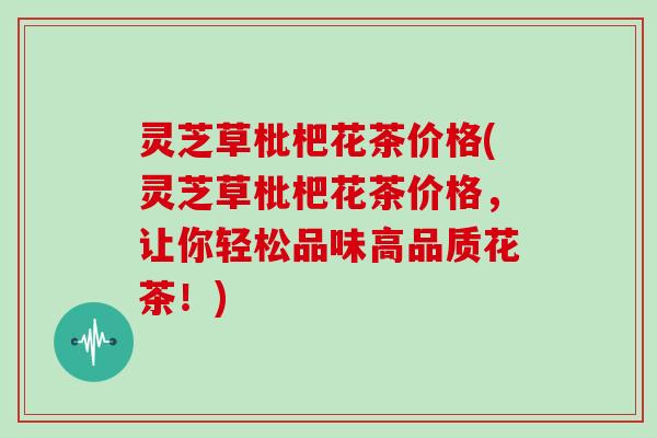 灵芝草枇杷花茶价格(灵芝草枇杷花茶价格，让你轻松品味高品质花茶！)