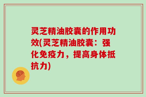 灵芝精油胶囊的作用功效(灵芝精油胶囊：强化免疫力，提高身体抵抗力)