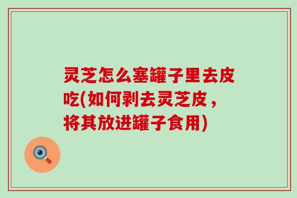 灵芝怎么塞罐子里去皮吃(如何剥去灵芝皮，将其放进罐子食用)