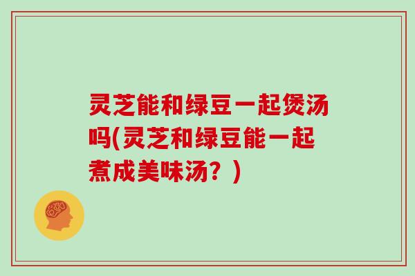 灵芝能和绿豆一起煲汤吗(灵芝和绿豆能一起煮成美味汤？)