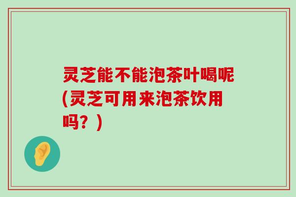 灵芝能不能泡茶叶喝呢(灵芝可用来泡茶饮用吗？)