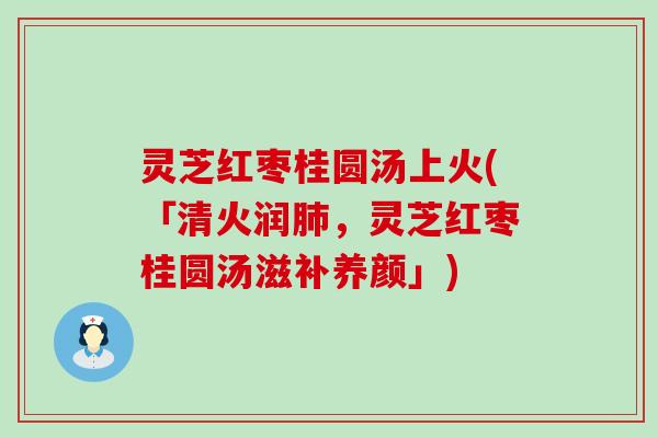 灵芝红枣桂圆汤上火(「清火润，灵芝红枣桂圆汤滋补养颜」)