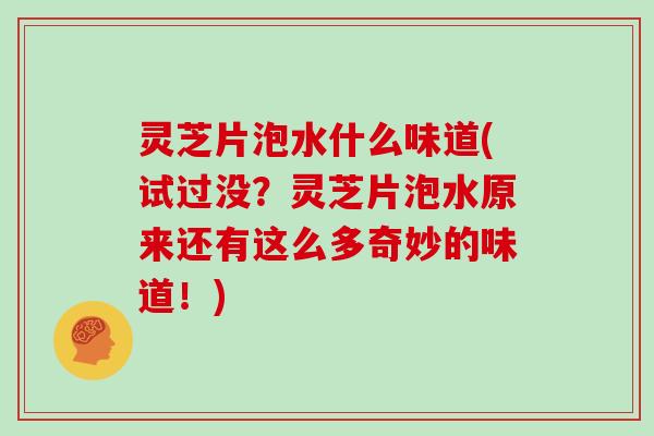 灵芝片泡水什么味道(试过没？灵芝片泡水原来还有这么多奇妙的味道！)