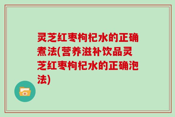 灵芝红枣枸杞水的正确煮法(营养滋补饮品灵芝红枣枸杞水的正确泡法)