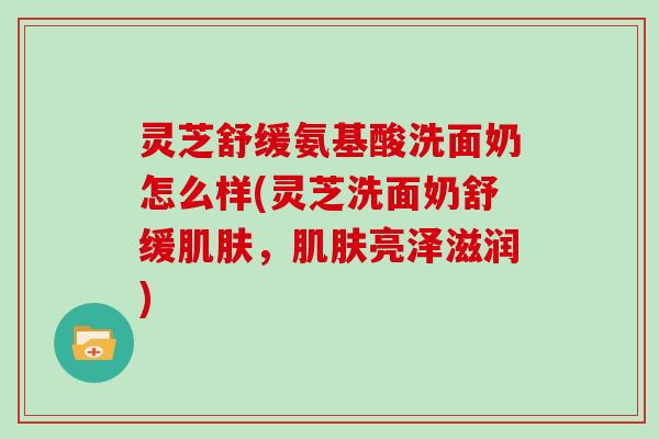 灵芝舒缓氨基酸洗面奶怎么样(灵芝洗面奶舒缓，亮泽滋润)