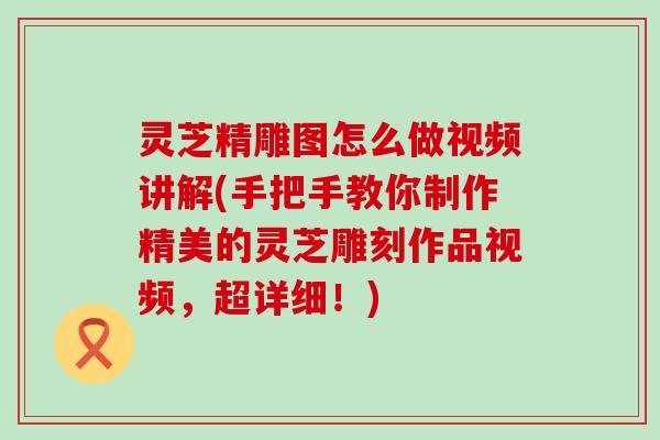 灵芝精雕图怎么做视频讲解(手把手教你制作精美的灵芝雕刻作品视频，超详细！)