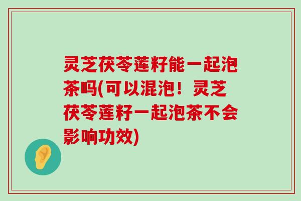 灵芝茯苓莲籽能一起泡茶吗(可以混泡！灵芝茯苓莲籽一起泡茶不会影响功效)