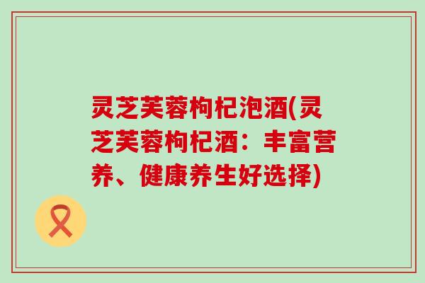 灵芝芙蓉枸杞泡酒(灵芝芙蓉枸杞酒：丰富营养、健康养生好选择)