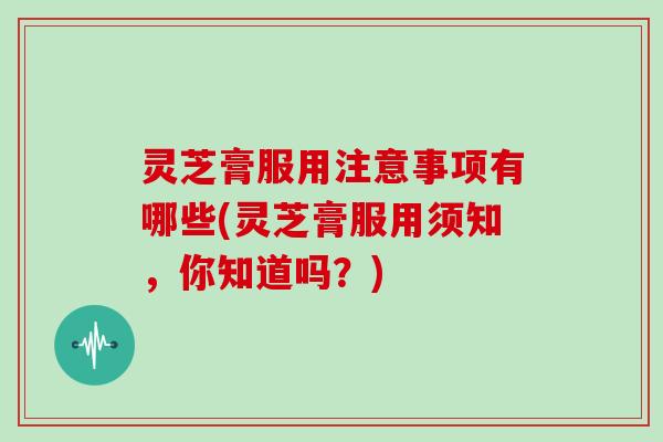 灵芝膏服用注意事项有哪些(灵芝膏服用须知，你知道吗？)