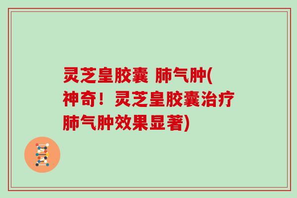 灵芝皇胶囊 气肿(神奇！灵芝皇胶囊气肿效果显著)