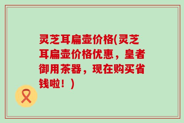 灵芝耳扁壶价格(灵芝耳扁壶价格优惠，皇者御用茶器，现在购买省钱啦！)