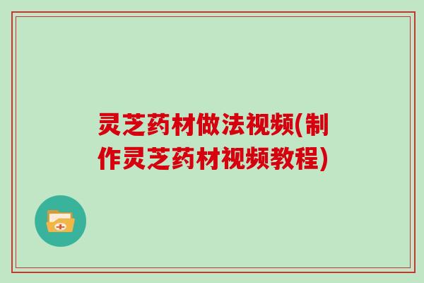 灵芝药材做法视频(制作灵芝药材视频教程)