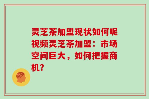 灵芝茶加盟现状如何呢视频灵芝茶加盟：市场空间巨大，如何把握商机？