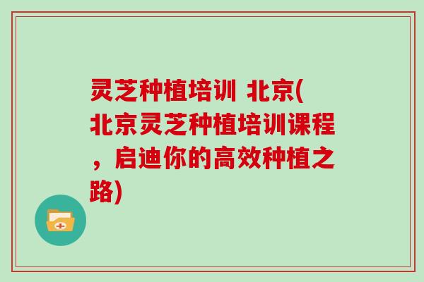 灵芝种植培训 北京(北京灵芝种植培训课程，启迪你的高效种植之路)