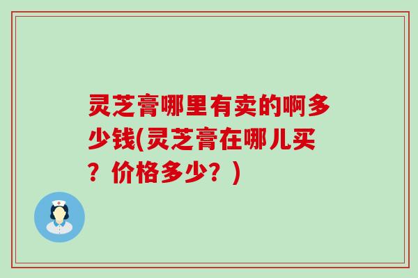 灵芝膏哪里有卖的啊多少钱(灵芝膏在哪儿买？价格多少？)