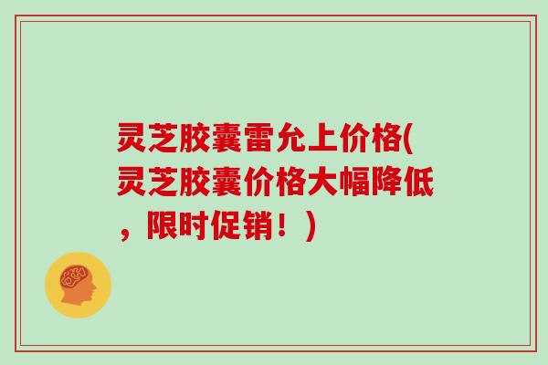 灵芝胶囊雷允上价格(灵芝胶囊价格大幅降低，限时促销！)