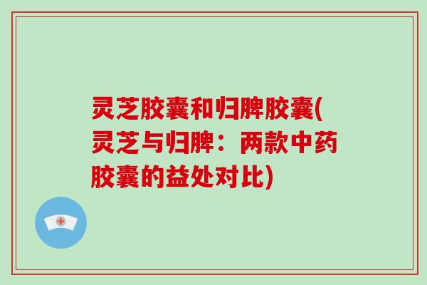 灵芝胶囊和归脾胶囊(灵芝与归脾：两款胶囊的益处对比)