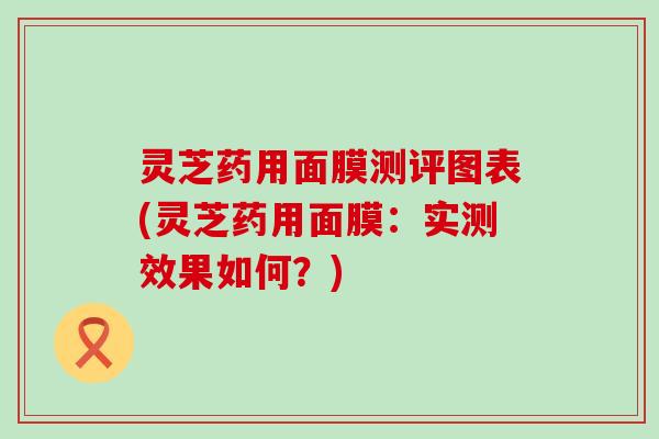 灵芝药用面膜测评图表(灵芝药用面膜：实测效果如何？)