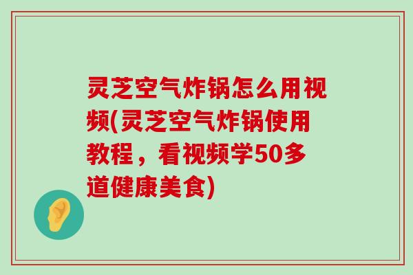 灵芝空气炸锅怎么用视频(灵芝空气炸锅使用教程，看视频学50多道健康美食)