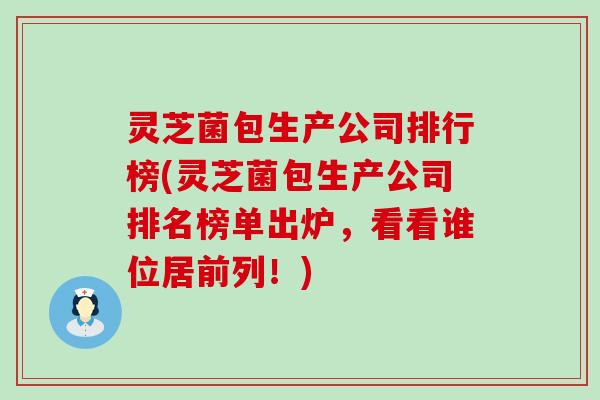 灵芝菌包生产公司排行榜(灵芝菌包生产公司排名榜单出炉，看看谁位居前列！)