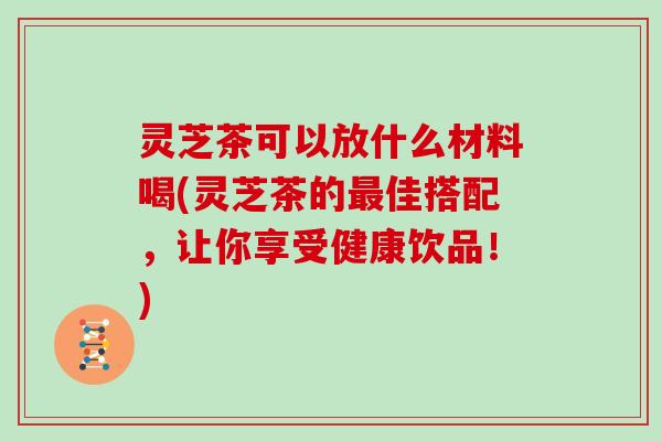 灵芝茶可以放什么材料喝(灵芝茶的佳搭配，让你享受健康饮品！)