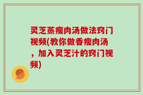 灵芝蒸瘦肉汤做法窍门视频(教你做香瘦肉汤，加入灵芝汁的窍门视频)