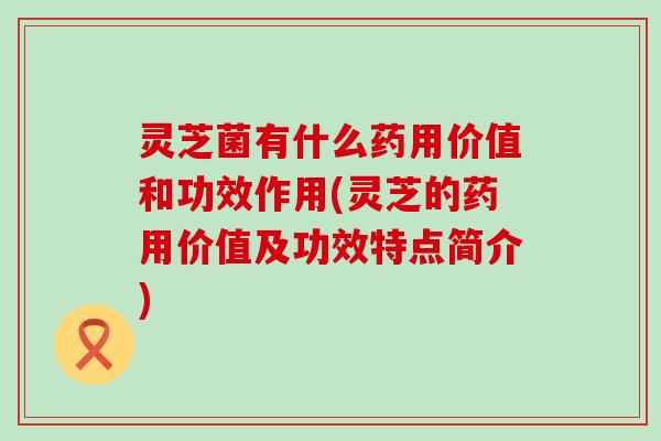 灵芝菌有什么药用价值和功效作用(灵芝的药用价值及功效特点简介)