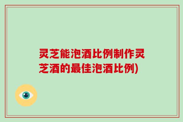 灵芝能泡酒比例制作灵芝酒的佳泡酒比例)