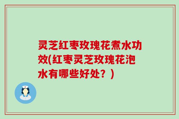 灵芝红枣玫瑰花煮水功效(红枣灵芝玫瑰花泡水有哪些好处？)