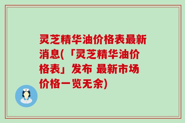 灵芝精华油价格表新消息(「灵芝精华油价格表」发布 新市场价格一览无余)