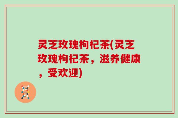 灵芝玫瑰枸杞茶(灵芝玫瑰枸杞茶，滋养健康，受欢迎)