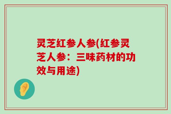 灵芝红参人参(红参灵芝人参：三味药材的功效与用途)